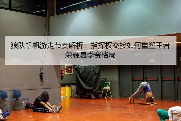 狼队帆帆游走节奏解析：指挥权交接如何重塑王者荣耀夏季赛格局