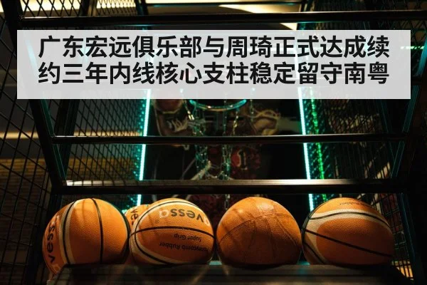 广东宏远俱乐部与周琦正式达成续约三年内线核心支柱稳定留守南粤