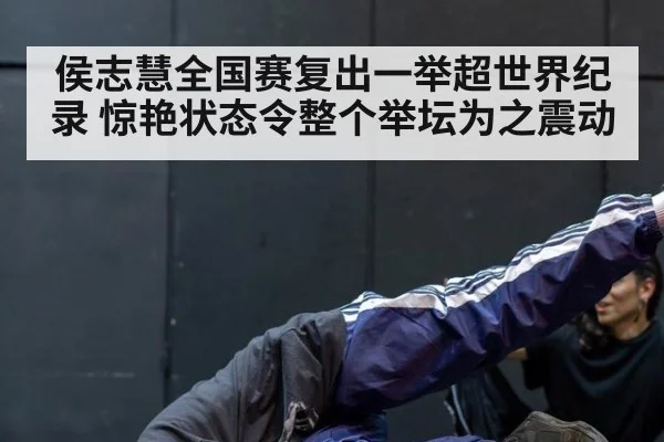 侯志慧全国赛复出一举超世界纪录 惊艳状态令整个举坛为之震动